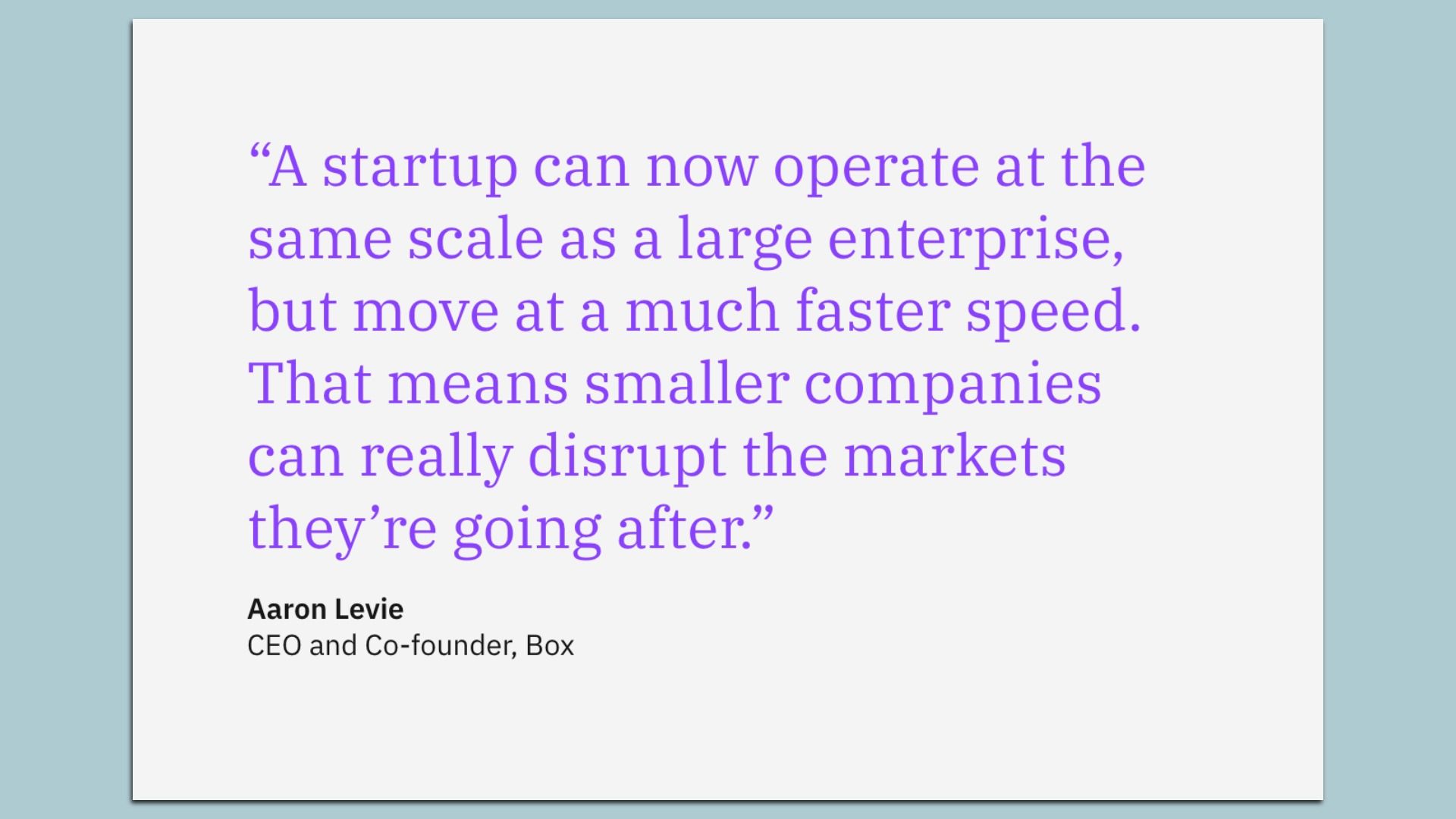 Quote box:  "A startup can now operate at the same scale as a large enterprise, but move at a much faster speed. That means smaller companies can really disrupt the markets they're going after."  Aaron Levie CEO and Co-founder, Box