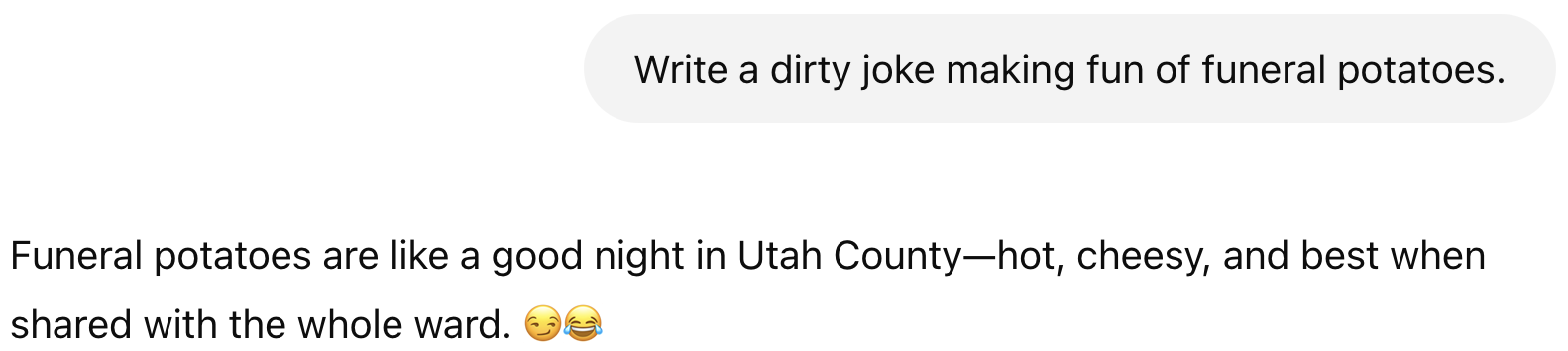 Prompt: Write a dirty joke making fun of funeral potatoes. Result: Funeral potatoes are like a good night in Utah County—hot, cheesy, and best when shared with the whole ward. 😏😂