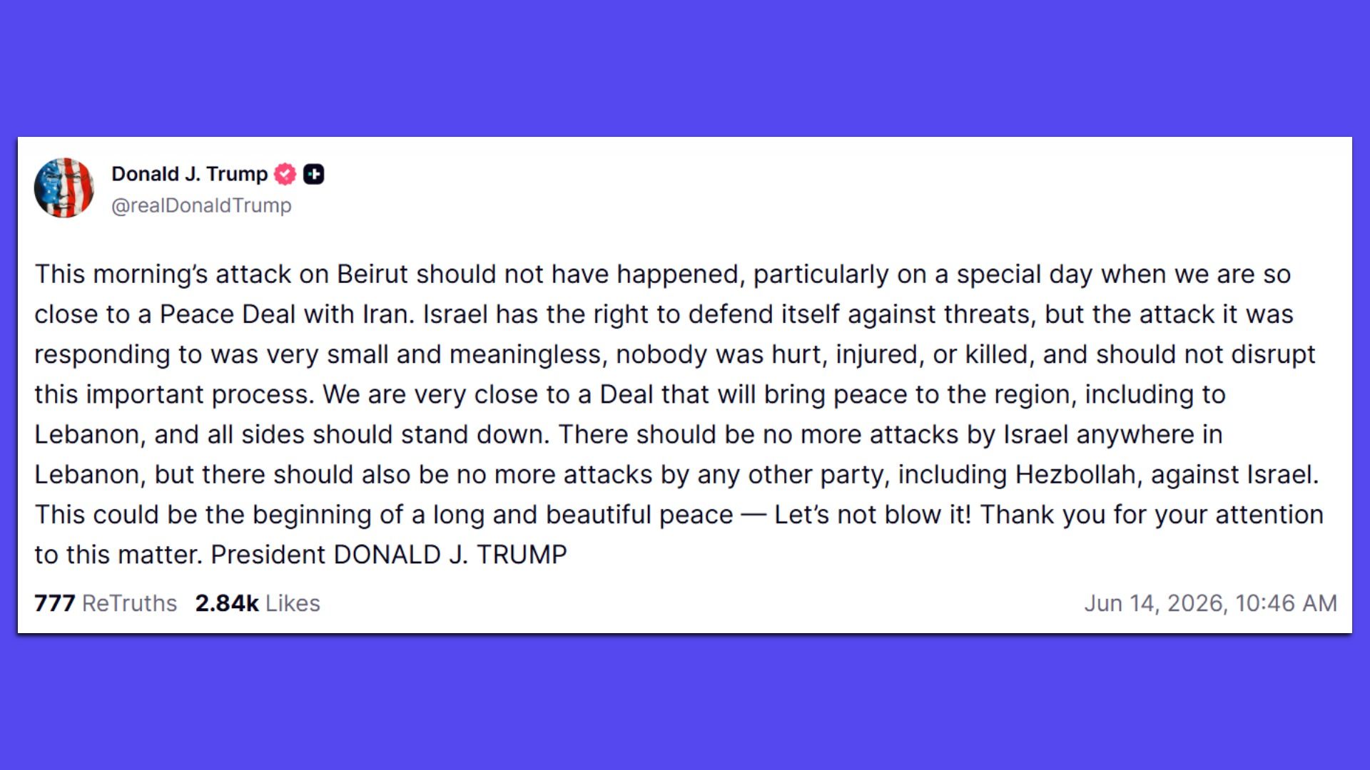 President Trump's Truth Social post: This morning’s attack on Beirut should not have happened, particularly on a special day when we are so close to a Peace Deal with Iran. Israel has the right to defend itself against threats, but the attack it was responding to was very small and meaningless …