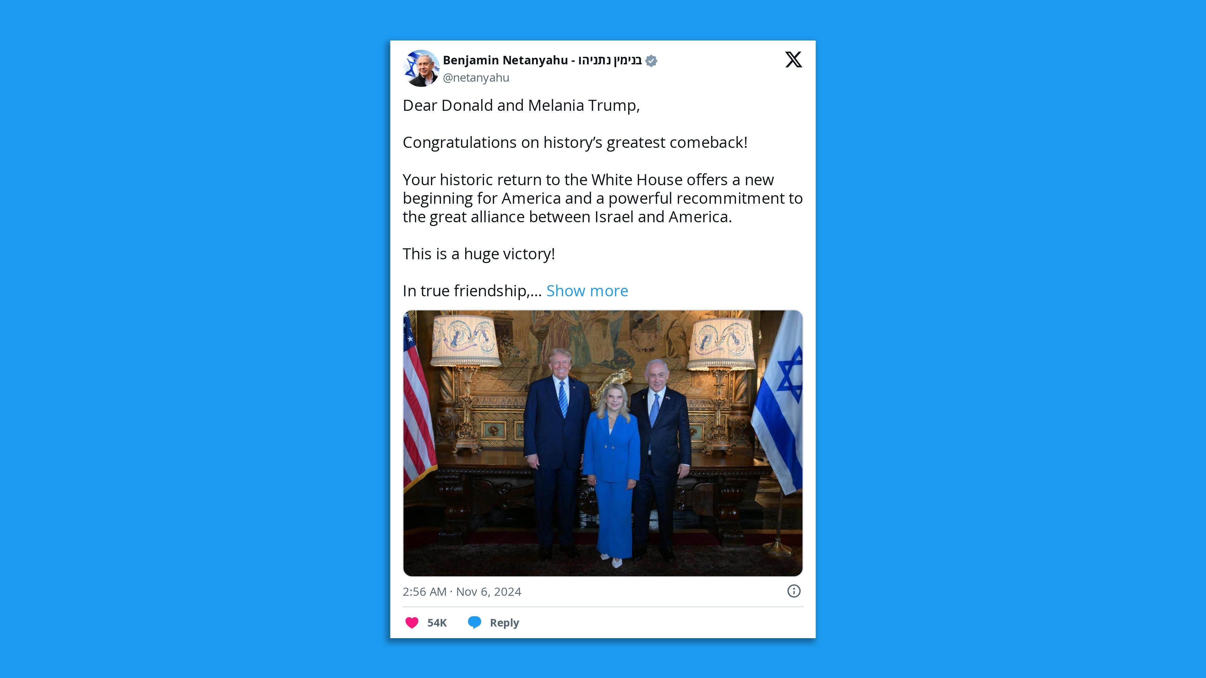 A tweet by Israel's PM, saying: "Dear Donald and Melania Trump,  Congratulations on history's greatest comeback!  Your historic return to the White House offers a new beginning for America and a powerful recommitment to the great alliance between Israel and America.  This is a huge victory! "