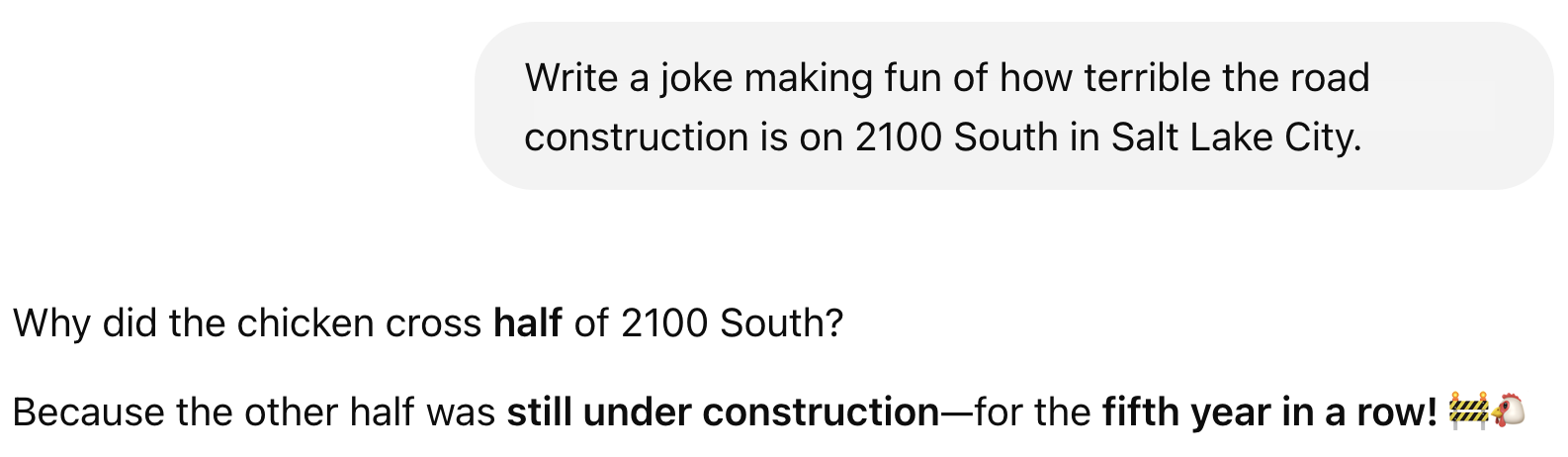 A Chat GPT screen with the prompt: "Write a joke making fun of how terrible the road construction is on 2100 South in Salt Lake City." The result: "Why did the chicken cross half of 2100 South?  Because the other half was still under construction—for the fifth year in a row! 🚧🐔"