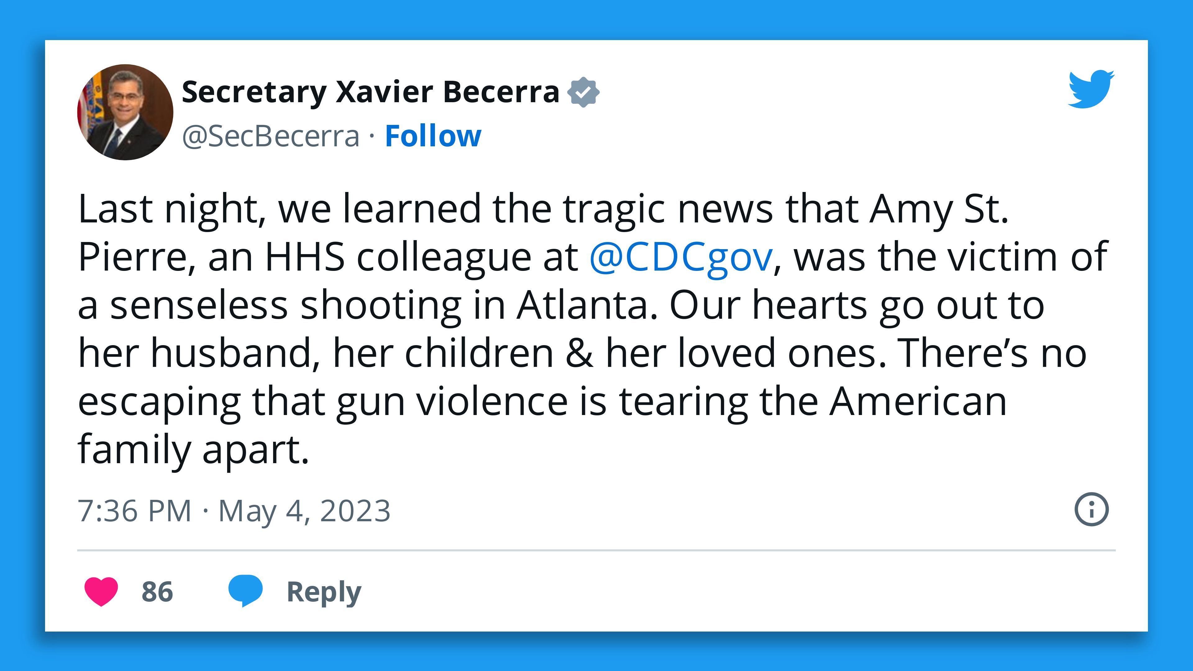 A screenshot of a tweet by HHS Secretary Xavier Becerra saying: "Last night, we learned the tragic news that Amy St. Pierre, an HHS colleague at  @CDCgov , was the victim of a senseless shooting in Atlanta. Our hearts go out to her husband, her children & her loved ones. There’s no escaping that gun violence is tearing the American family apart."