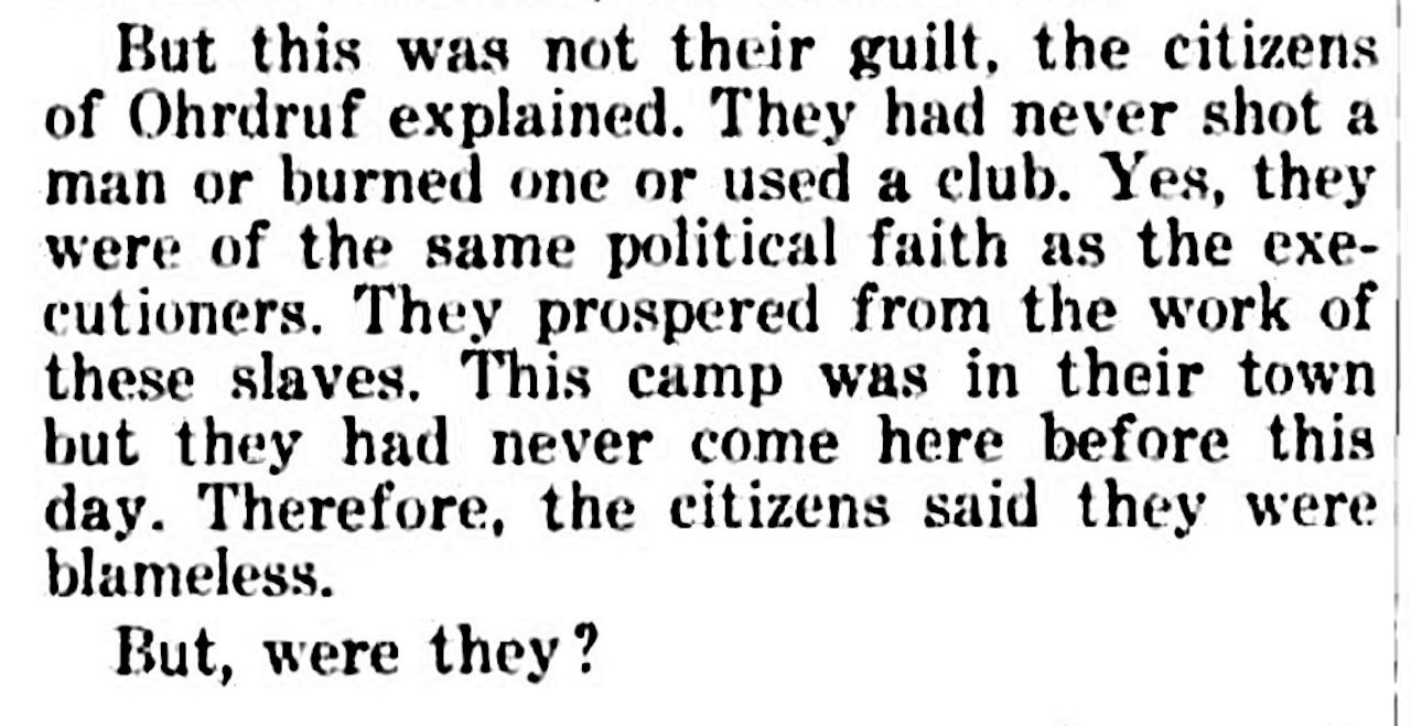 An newspaper story reads: The citizens of Ohrdruf explained. They had never shot a man or burned one or used a club. Yes, ... they prospered from the work of these slaves. This camp was in their town. But they had never come here before. Therefore, they said they were blameless. But were they?"