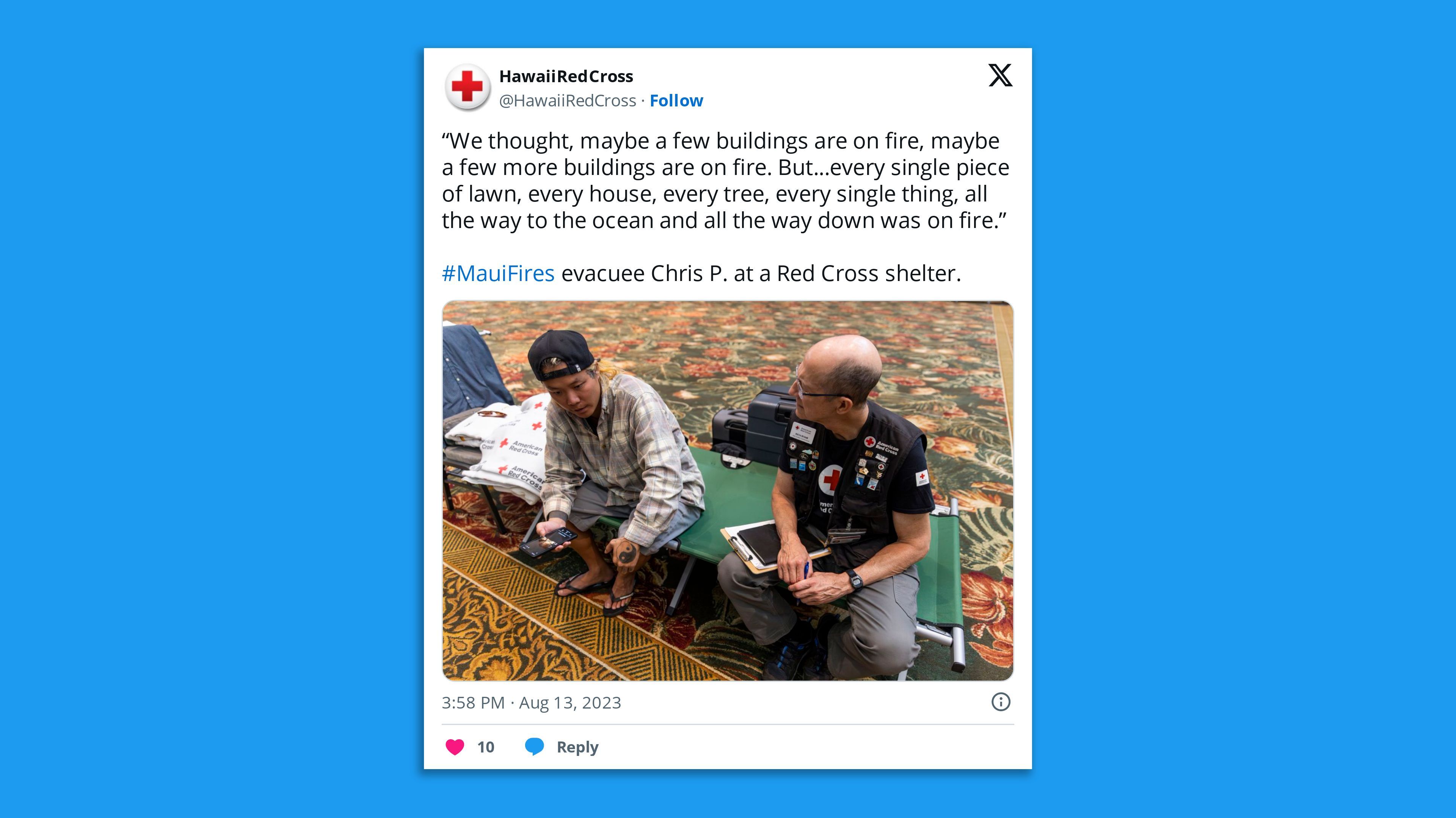 A screenshot of a photo tweet from the Hawaiian Red Cross showing an evacuated Maui County resident with a Red Cross official and the comment: "'We thought, maybe a few buildings are on fire, maybe a few more buildings are on fire. But...every single piece of lawn, every house, every tree, every single thing, all the way to the ocean and all the way down was on fire.' —  #MauiFires evacuee Chris P. at a Red Cross shelter.”