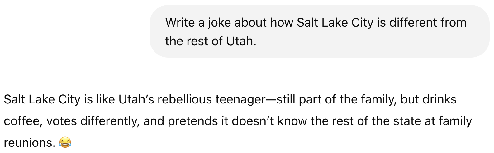Prompt: Write a joke about how Salt Lake City is different from the rest of Utah. Result: Salt Lake City is like Utah's rebellious teenager—still part of the family, but drinks coffee, votes differently, and pretends it doesn't know the rest of the state at family reunions. 😂