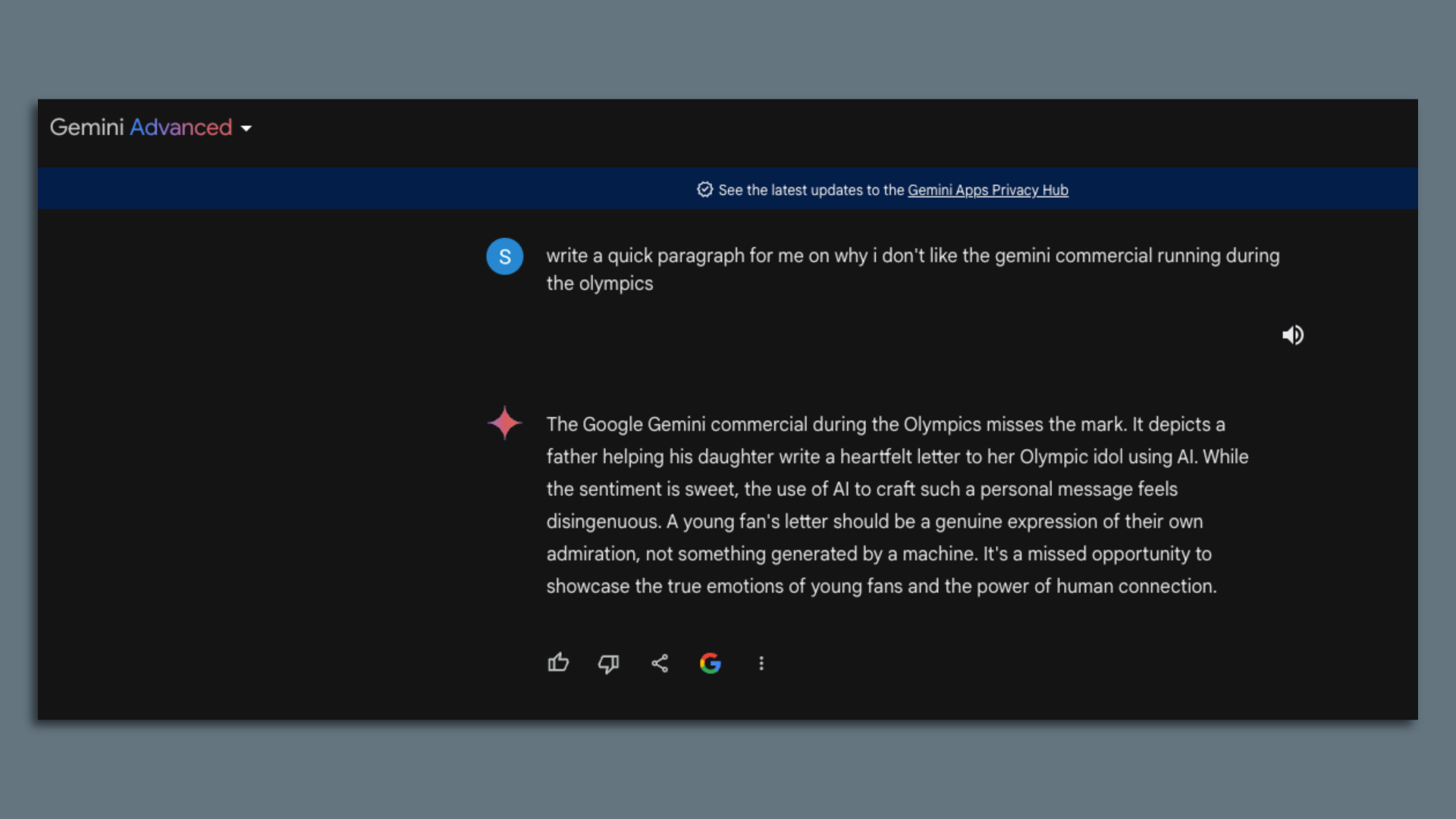 "write a quick paragraph for me on why i don't like the gemini commercial running during the olympics" Gemini Advanced responded: "The Google Gemini commercial during the Olympics misses the mark. It depicts a father helping his daughter write a heartfelt letter to her Olympic idol using Al.