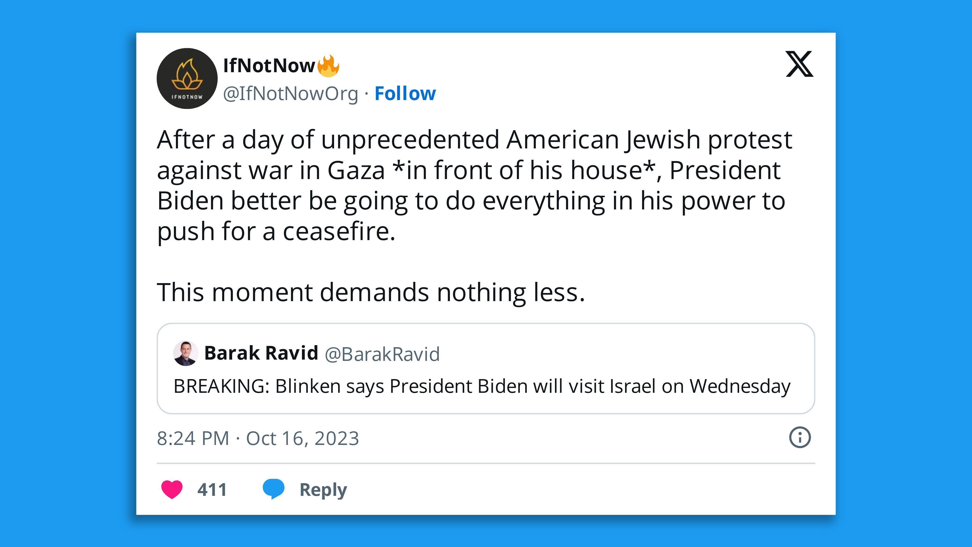 A screenshot of a retweet by Jewish group If Not Now of a tweet by Axios' Barak Ravid, saying "BREAKING: Blinken says President Biden will visit Israel on Wednesday" with the comment: "After a day of unprecedented American Jewish protest against war in Gaza *in front of his house*, President Biden better be going to do everything in his power to push for a ceasefire.   This moment demands nothing less."