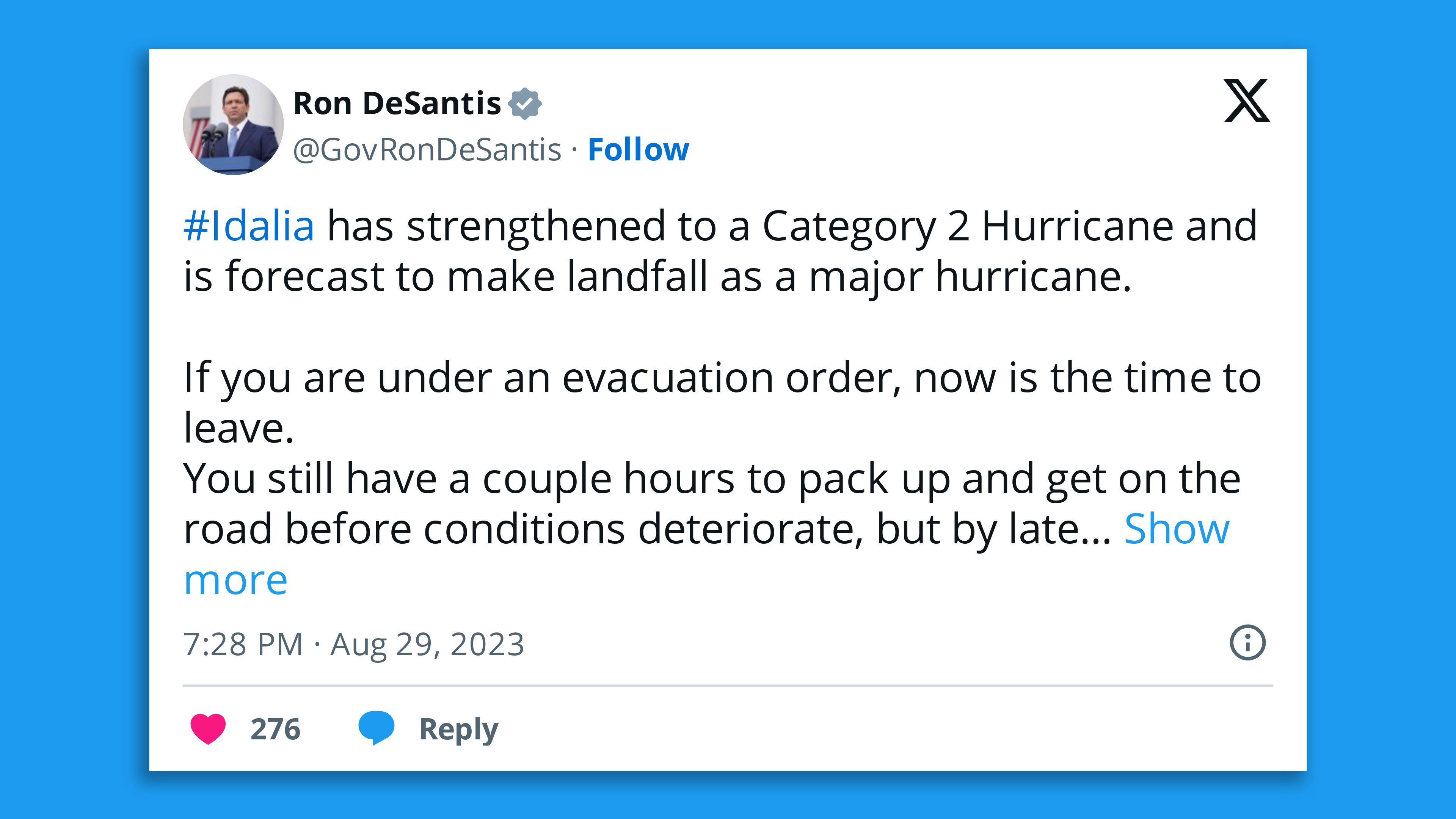 A screenshot of a tweet from Florida Gov. Ron DeSantis, saying: "#Idalia has strengthened to a Category 2 Hurricane and is forecast to make landfall as a major hurricane.   If you are under an evacuation order, now is the time to leave. You still have a couple hours to pack up and get on the road before conditions deteriorate, but by late tonight you will need to hunker down and stay in place.   If you choose to stay, first responders will not be able to get to you until after the storm has passed."