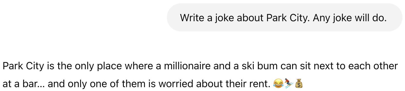 Prompt: Write a joke about Park City. Any joke will do. Result: Park City is the only place where a millionaire and a ski bum can sit next to each other at a bar… and only one of them is worried about their rent. 😂⛷💰