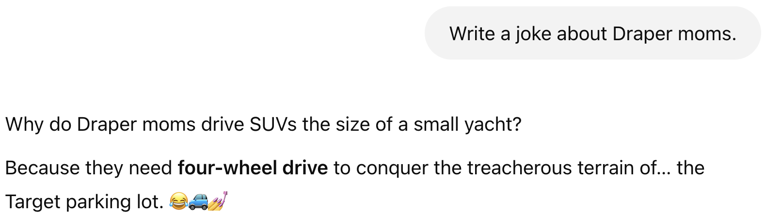 Prompt: Write a joke about Draper moms. Result: Why do Draper moms drive SUVs the size of a small yacht?  Because they need four-wheel drive to conquer the treacherous terrain of… the Target parking lot. 😂🚙💅
