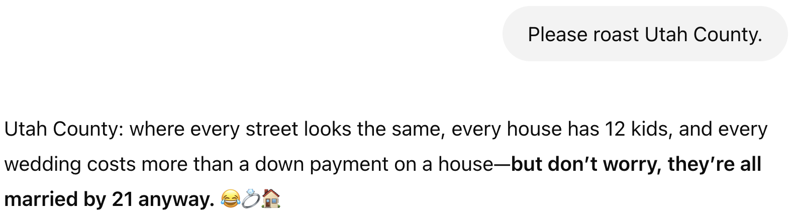 Prompt: Please roast Utah County. Result: Utah County: where every street looks the same, every house has 12 kids, and every wedding costs more than a down payment on a house—but don't worry, they're all married by 21 anyway. 😂💍🏠