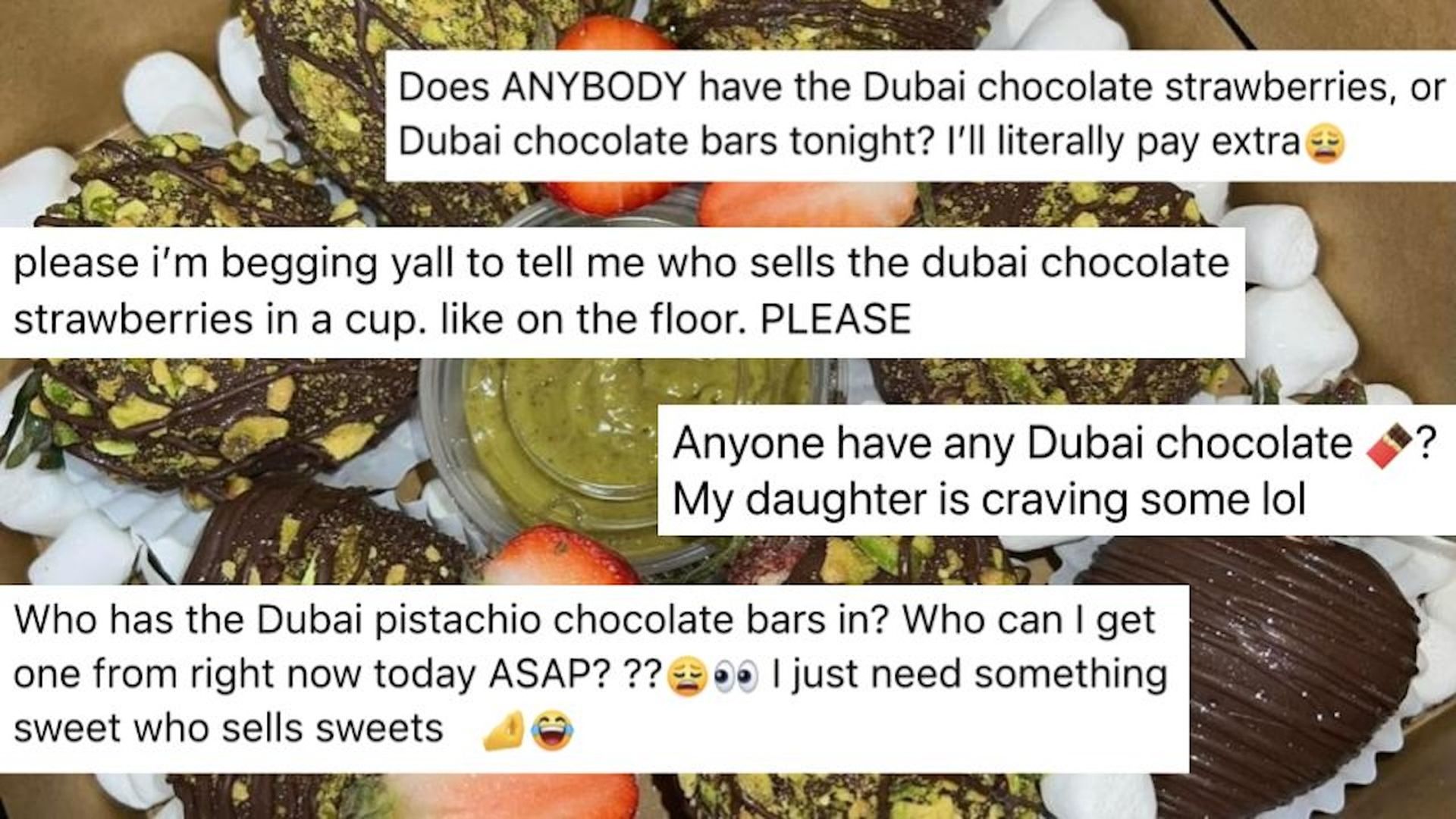 Messages on a photo of pistachio and chocolate covered strawberries : "Does Anybody have the Dubai Chocolate Strawberries or bars tonight? I'll literally pay extra." "Please I'm begging yall to tell me who sells the dubai chocolate" "Who has the Dubai chocolate bars in? Who can I get one from ASAP?"