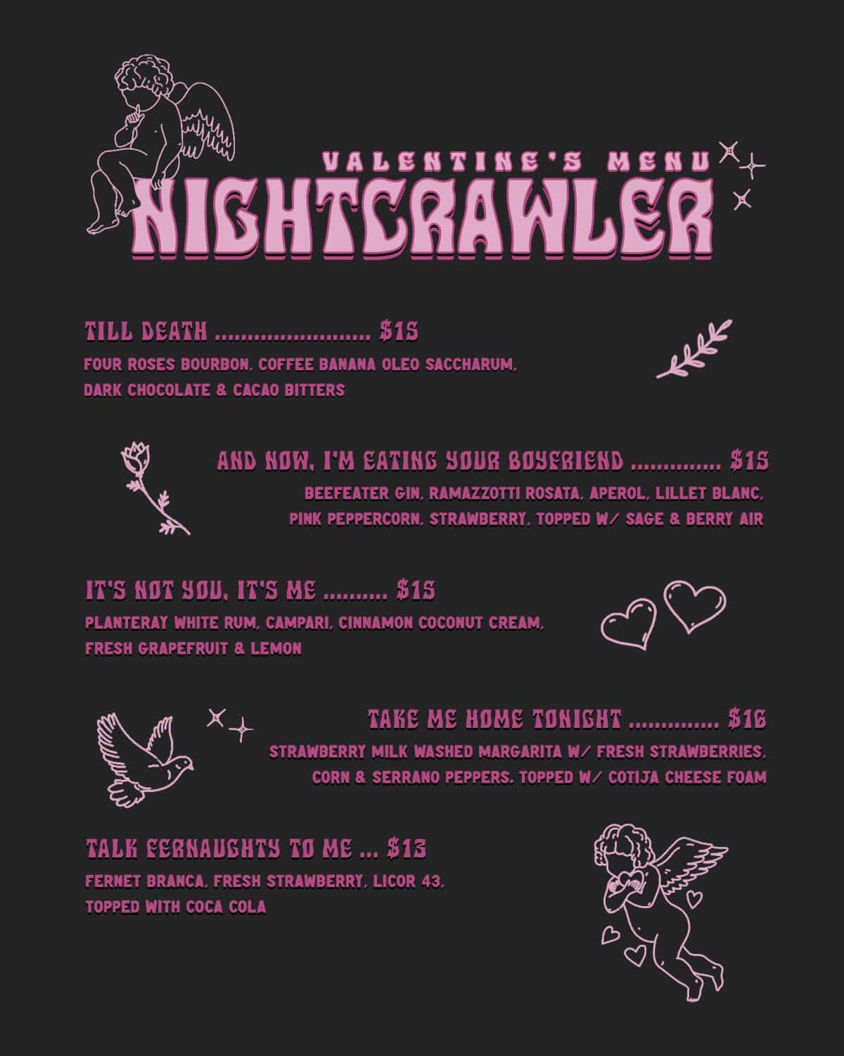 VALENTINE'S MENU NIGHTCRAWLER  TILL DEATH ………………… $15 Four Roses Bourbon, coffee banana oleo saccharum, dark chocolate & cacao bitters  AND NOW, I'M EATING YOUR BOYFRIEND …………… $15 Beefeater Gin, Ramazzotti Rosata, Aperol, Lillet Blanc, pink peppercorn, strawberry, topped w/ sage & berry air  IT'S N