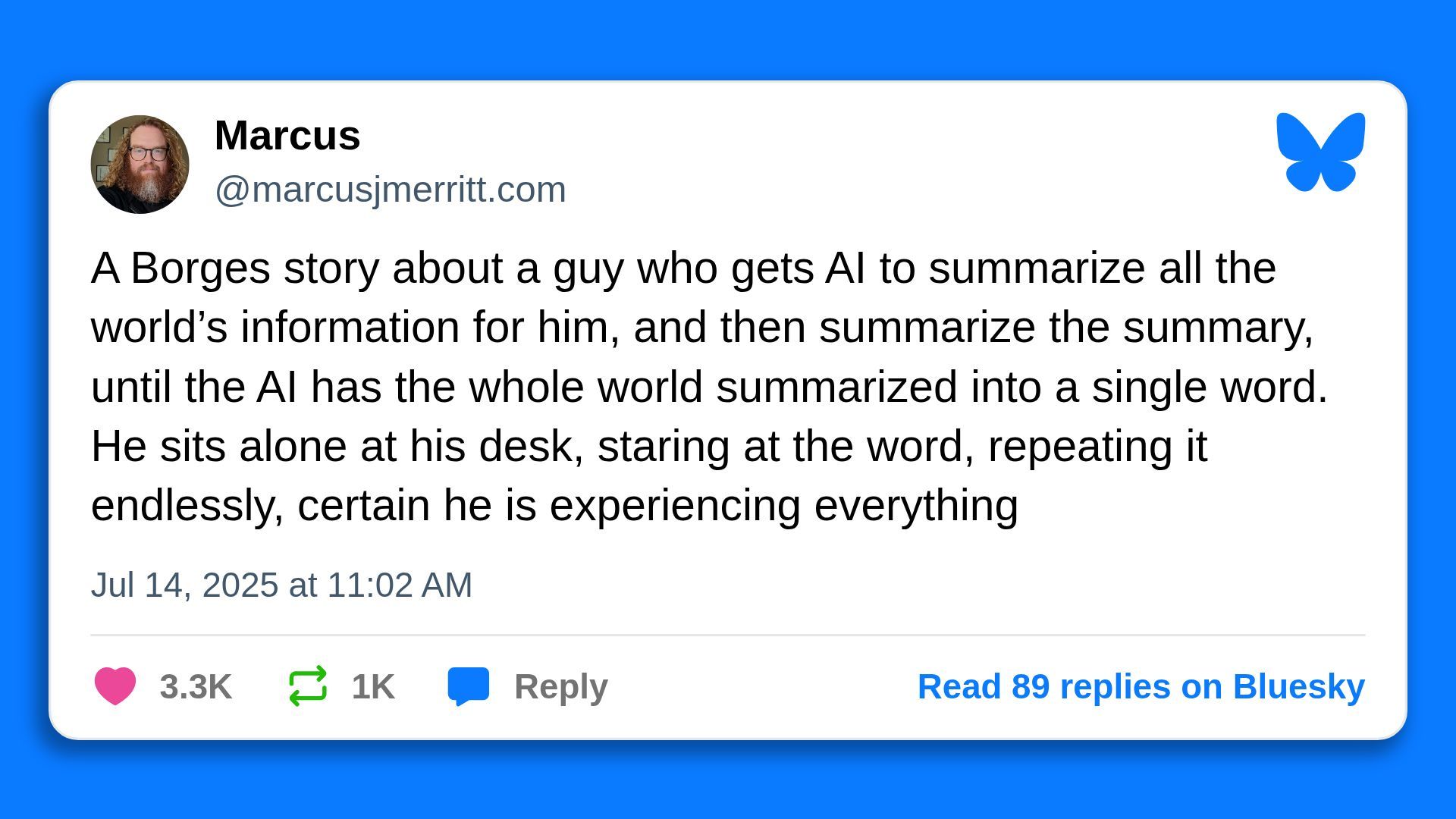 A Borges story about a guy who gets AI to summarize all the world's information for him, and then summarize the summary, until the AI has the whole world summarized into a single word. He sits alone at his desk, staring at the word, repeating it endlessly, certain he is experiencing everything