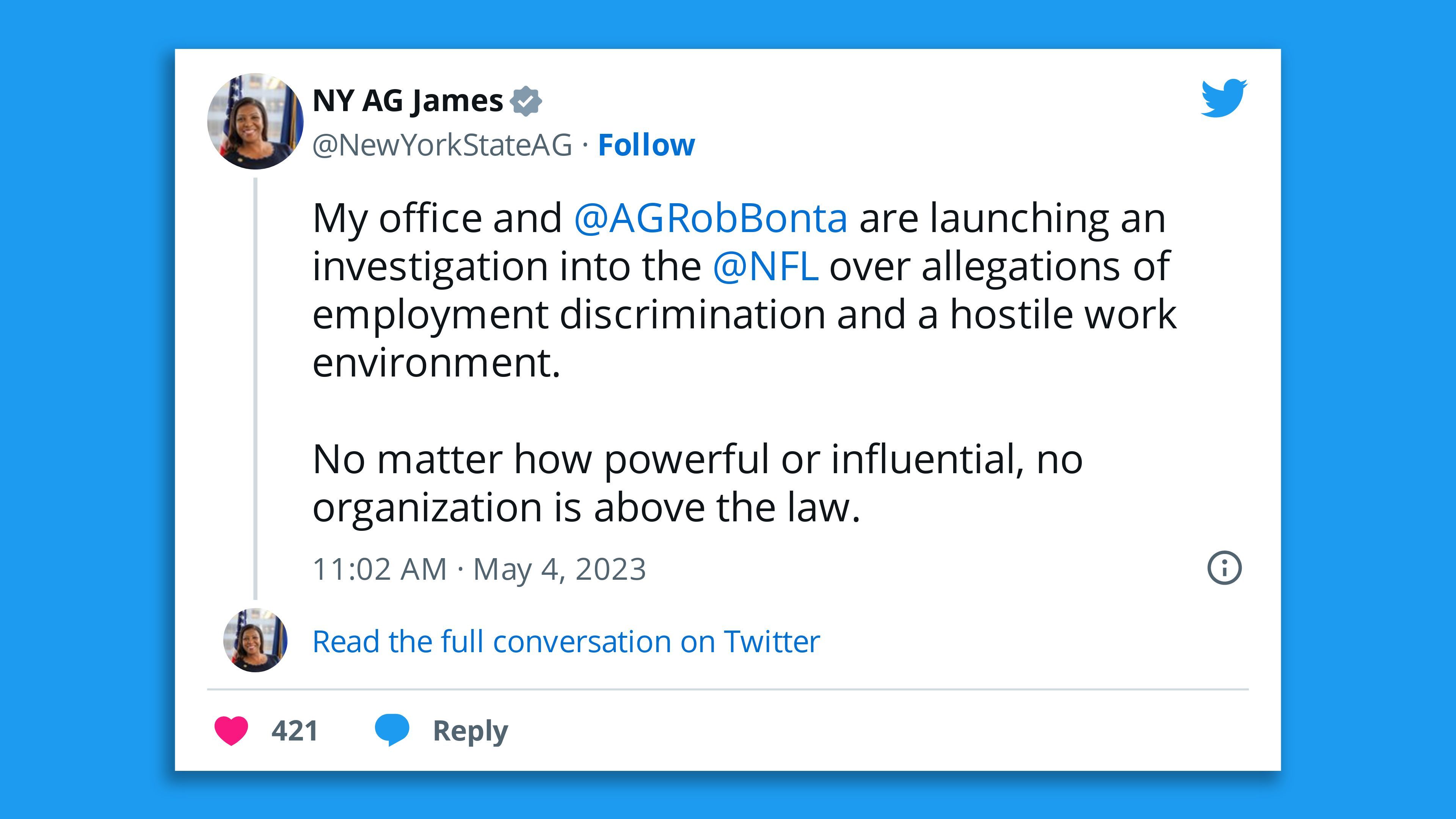 A screenshot of a tweet by New York Attorney General Letitia James stating: "My office and  @AGRobBonta  are launching an investigation into the  @NFL  over allegations of employment discrimination and a hostile work environment.  No matter how powerful or influential, no organization is above the law."