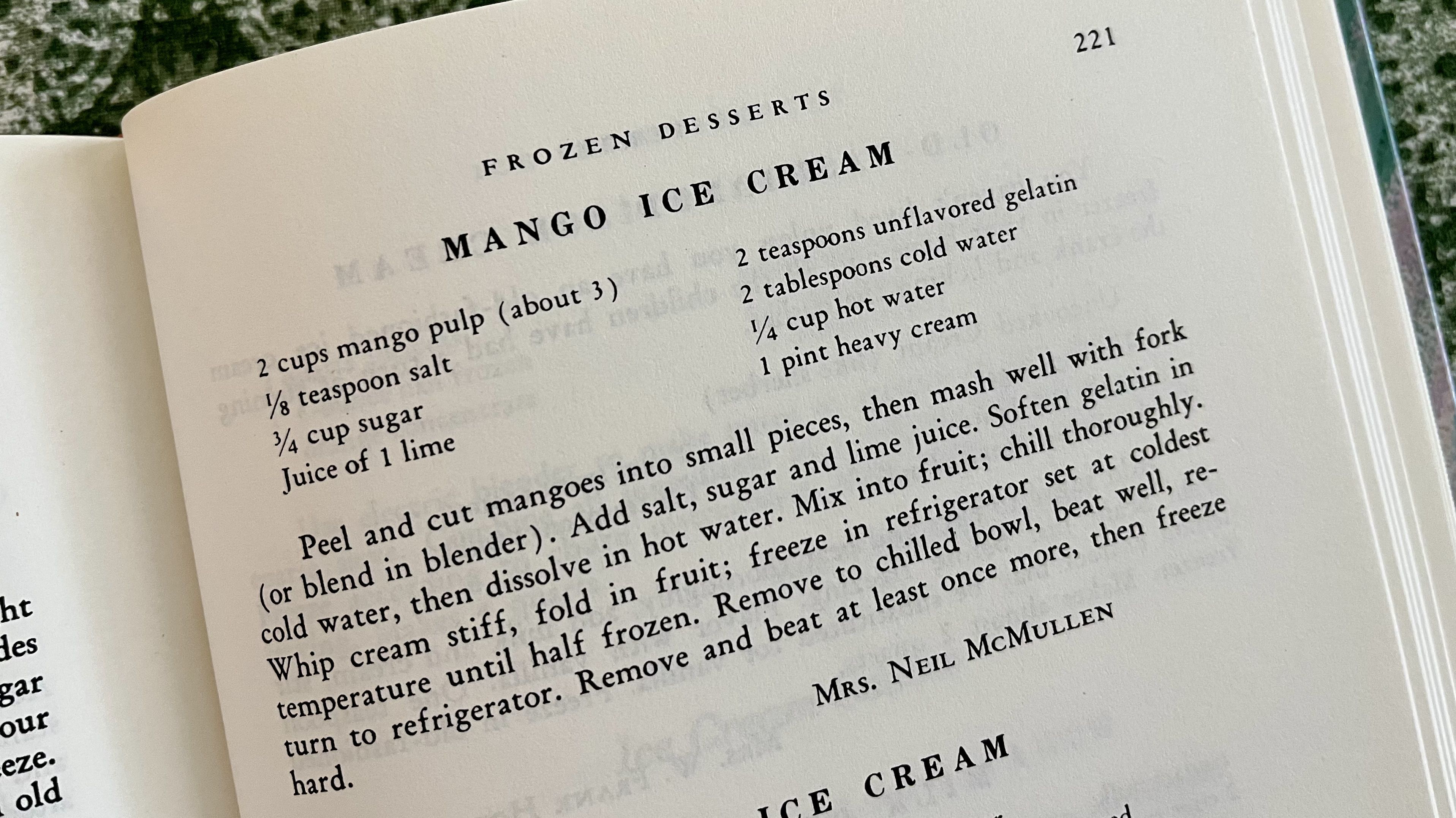A recipe from The Gasparilla Cookbook that says: MANGO ICE CREAM 2 cups mango pulp (about 3),  ⅓ teaspoon salt, ¾ cup sugar, Juice of 1 lime, 2 teaspoons unflavored gelatin, 2 tablespoons cold water, ¼ cup hot water, 1 pint heavy cream. Peel and cut mangoes into small pieces, then mash well with fork (or blend in blender). Add salt, sugar and lime juice. Soften gelatin in cold water, then dissolve in hot water. Mix into fruit; chill thoroughly. Whip cream stiff, fold in fruit; freeze in refrigerator set at coldest temperature until half frozen. Remove to chilled bowl, beat well, return to refrigerator. Remove and beat at least once more, then freeze hard.